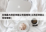 无锡最大的区块链公司是哪家[江苏区块链公司有哪些]